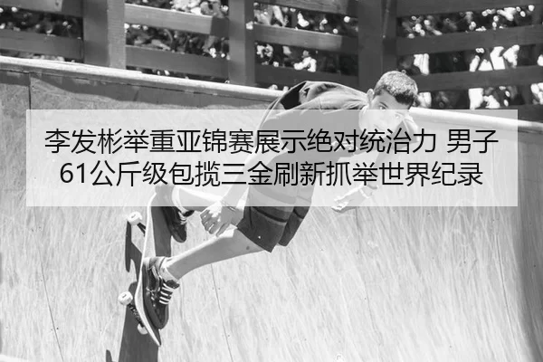 李发彬举重亚锦赛展示绝对统治力 男子61公斤级包揽三金刷新抓举世界纪录（Kering）